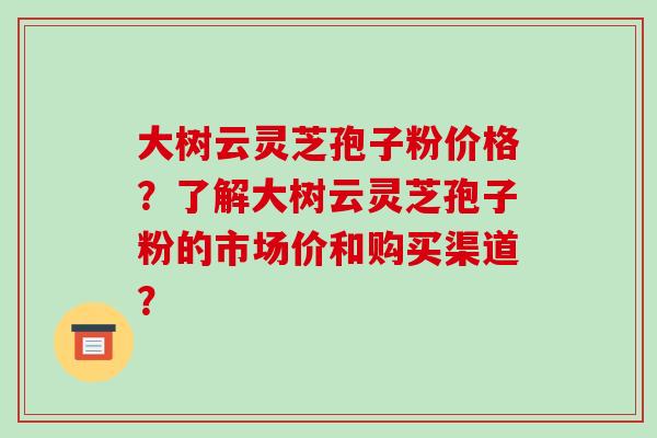 大树云灵芝孢子粉价格？了解大树云灵芝孢子粉的市场价和购买渠道？