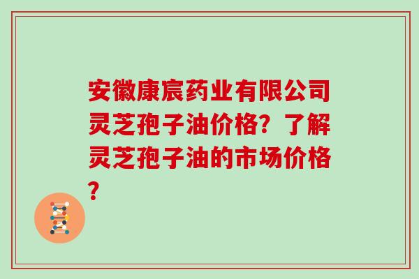 安徽康宸药业有限公司灵芝孢子油价格？了解灵芝孢子油的市场价格？