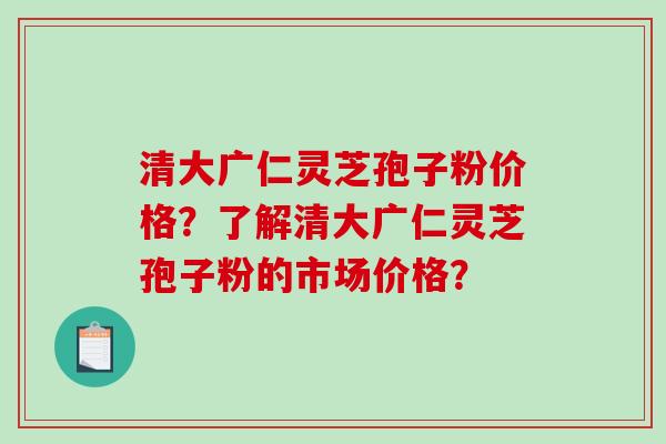 清大广仁灵芝孢子粉价格？了解清大广仁灵芝孢子粉的市场价格？