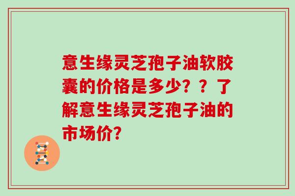 意生缘灵芝孢子油软胶囊的价格是多少？？了解意生缘灵芝孢子油的市场价？