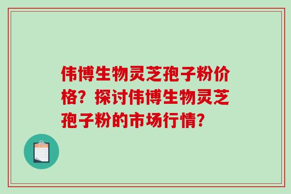伟博生物灵芝孢子粉价格？探讨伟博生物灵芝孢子粉的市场行情？