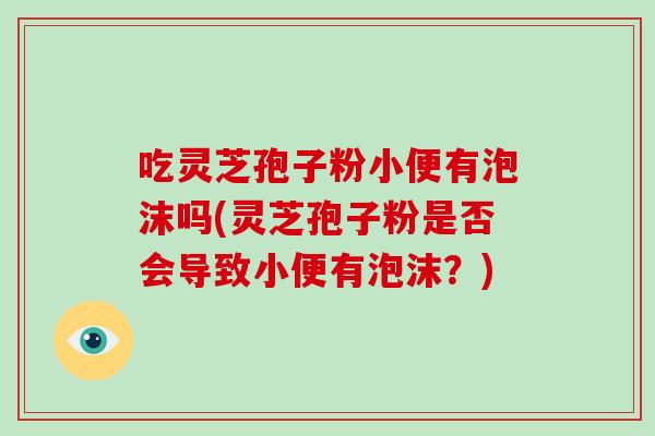 吃灵芝孢子粉小便有泡沫吗(灵芝孢子粉是否会导致小便有泡沫？)