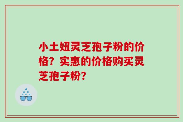 小土妞灵芝孢子粉的价格？实惠的价格购买灵芝孢子粉？
