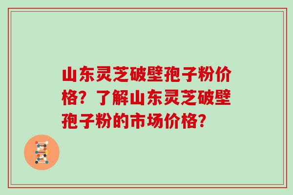山东灵芝破壁孢子粉价格？了解山东灵芝破壁孢子粉的市场价格？