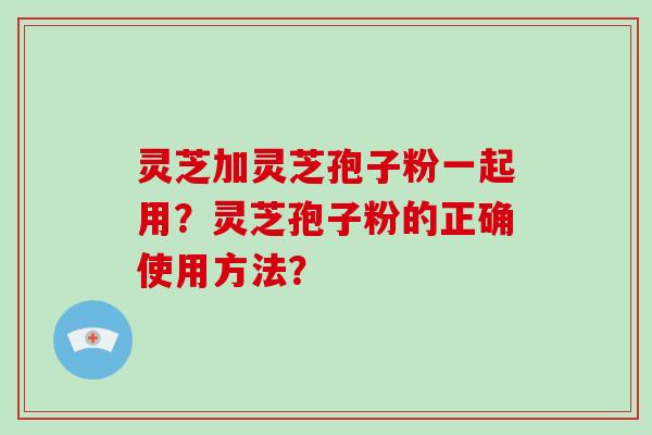灵芝加灵芝孢子粉一起用？灵芝孢子粉的正确使用方法？