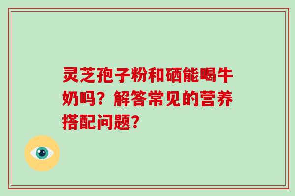 灵芝孢子粉和硒能喝牛奶吗？解答常见的营养搭配问题？