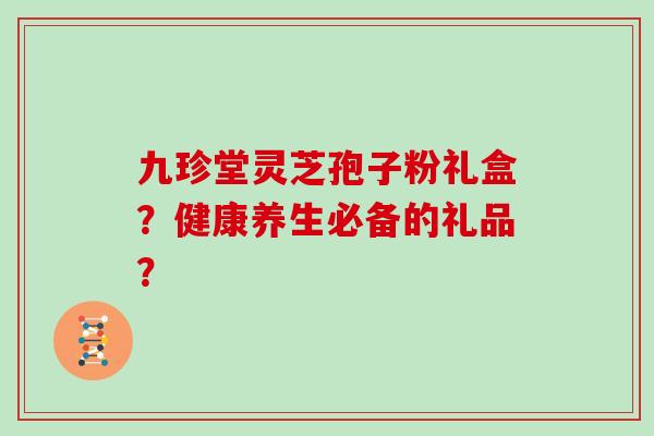九珍堂灵芝孢子粉礼盒？健康养生必备的礼品？