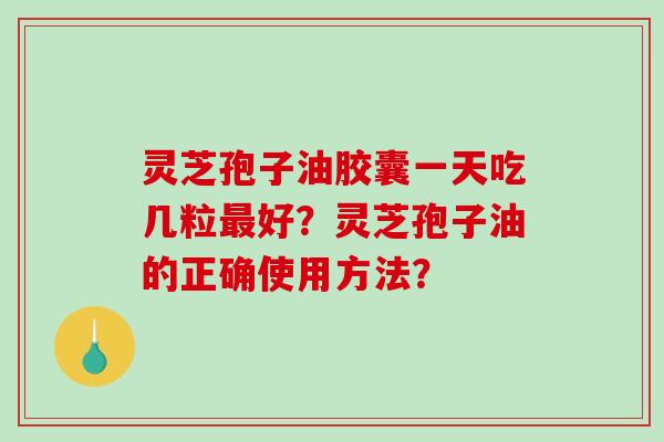 灵芝孢子油胶囊一天吃几粒最好？灵芝孢子油的正确使用方法？