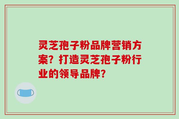 灵芝孢子粉品牌营销方案？打造灵芝孢子粉行业的领导品牌？