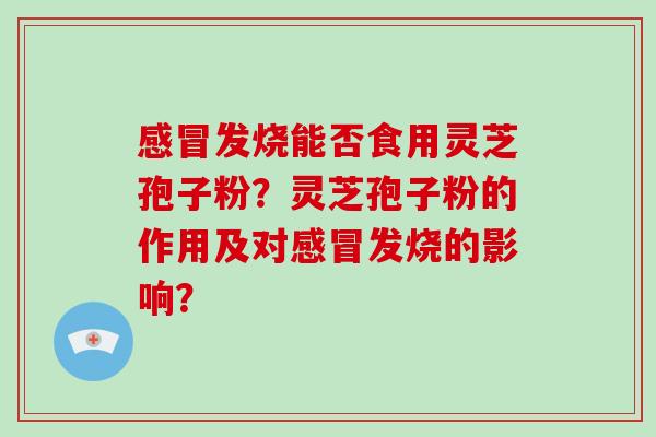 感冒发烧能否食用灵芝孢子粉？灵芝孢子粉的作用及对感冒发烧的影响？