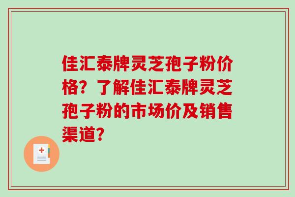 佳汇泰牌灵芝孢子粉价格？了解佳汇泰牌灵芝孢子粉的市场价及销售渠道？