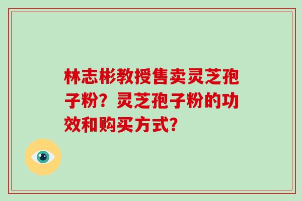 林志彬教授售卖灵芝孢子粉？灵芝孢子粉的功效和购买方式？