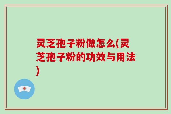 灵芝孢子粉做怎么(灵芝孢子粉的功效与用法)