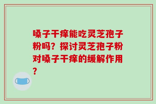 嗓子干痒能吃灵芝孢子粉吗？探讨灵芝孢子粉对嗓子干痒的缓解作用？