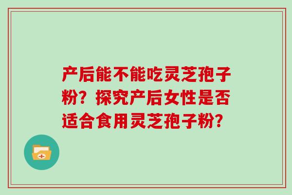 产后能不能吃灵芝孢子粉？探究产后女性是否适合食用灵芝孢子粉？