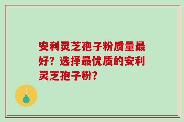 安利灵芝孢子粉质量好？选择优质的安利灵芝孢子粉？