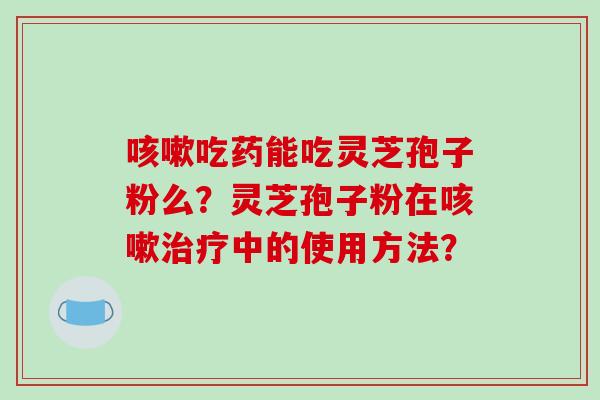 咳嗽吃药能吃灵芝孢子粉么？灵芝孢子粉在咳嗽治疗中的使用方法？