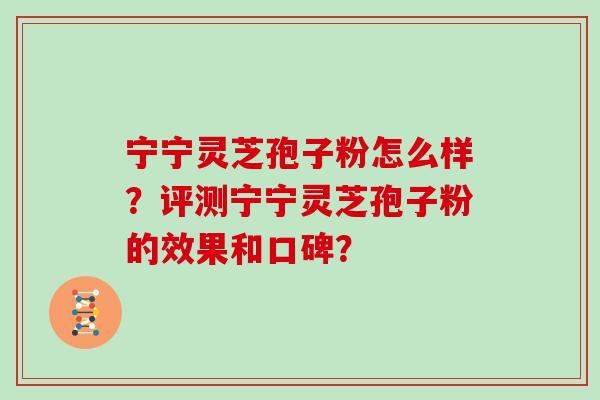 宁宁灵芝孢子粉怎么样？评测宁宁灵芝孢子粉的效果和口碑？