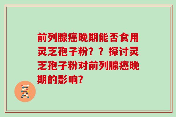前列腺癌晚期能否食用灵芝孢子粉？？探讨灵芝孢子粉对前列腺癌晚期的影响？