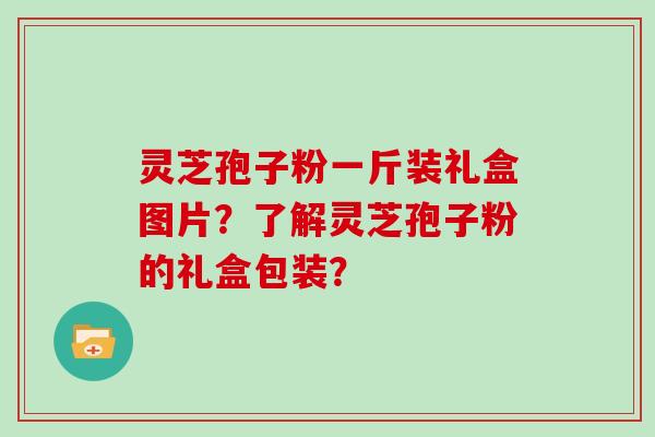 灵芝孢子粉一斤装礼盒图片？了解灵芝孢子粉的礼盒包装？