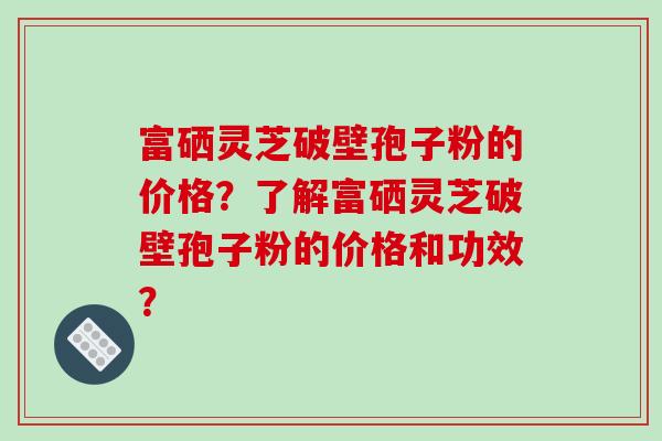 富硒灵芝破壁孢子粉的价格？了解富硒灵芝破壁孢子粉的价格和功效？
