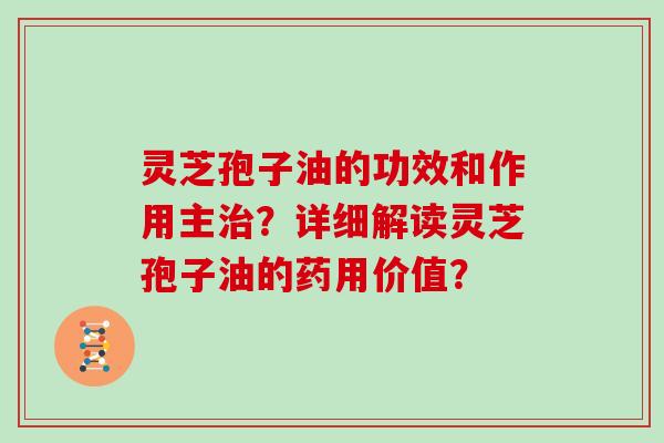 灵芝孢子油的功效和作用主治？详细解读灵芝孢子油的药用价值？