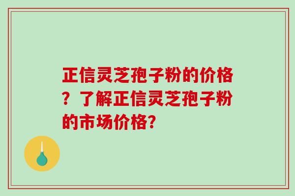 正信灵芝孢子粉的价格？了解正信灵芝孢子粉的市场价格？