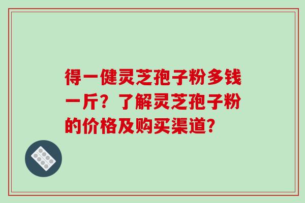 得一健灵芝孢子粉多钱一斤？了解灵芝孢子粉的价格及购买渠道？