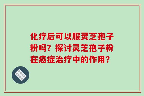 化疗后可以服灵芝孢子粉吗？探讨灵芝孢子粉在癌症治疗中的作用？