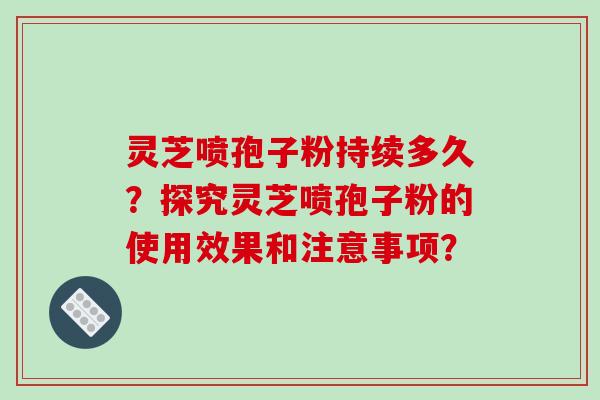 灵芝喷孢子粉持续多久？探究灵芝喷孢子粉的使用效果和注意事项？