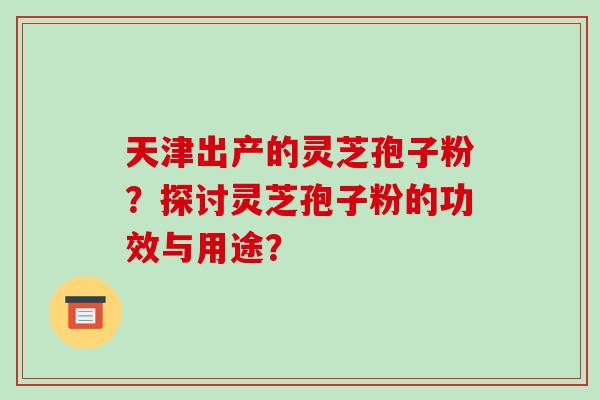 天津出产的灵芝孢子粉？探讨灵芝孢子粉的功效与用途？