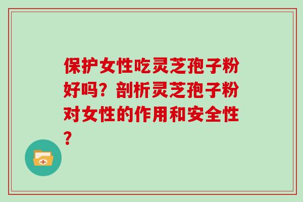 保护女性吃灵芝孢子粉好吗？剖析灵芝孢子粉对女性的作用和安全性？