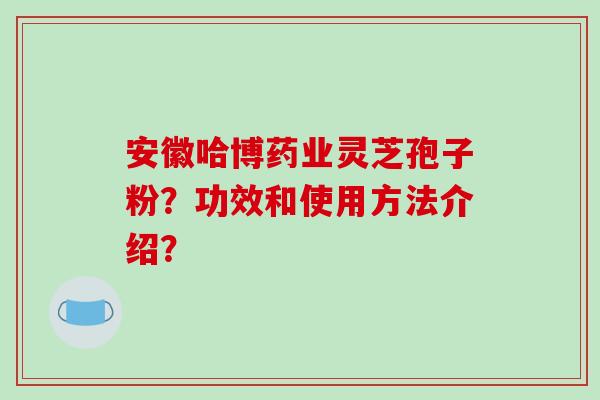 安徽哈博药业灵芝孢子粉？功效和使用方法介绍？