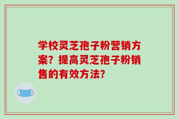 学校灵芝孢子粉营销方案？提高灵芝孢子粉销售的有效方法？