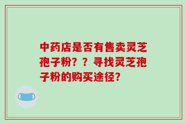 店是否有售卖灵芝孢子粉？？寻找灵芝孢子粉的购买途径？