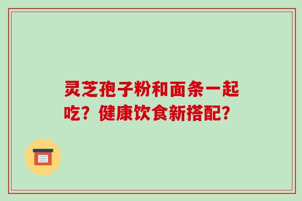 灵芝孢子粉和面条一起吃？健康饮食新搭配？