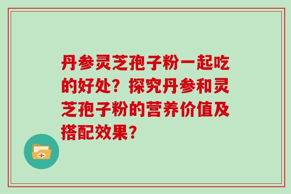 丹参灵芝孢子粉一起吃的好处？探究丹参和灵芝孢子粉的营养价值及搭配效果？