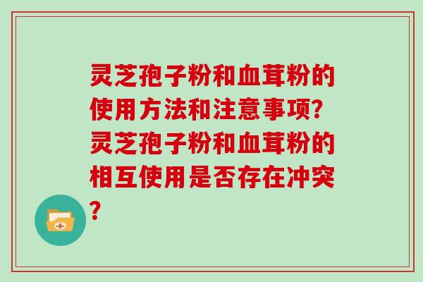 灵芝孢子粉和血茸粉的使用方法和注意事项？灵芝孢子粉和血茸粉的相互使用是否存在冲突？