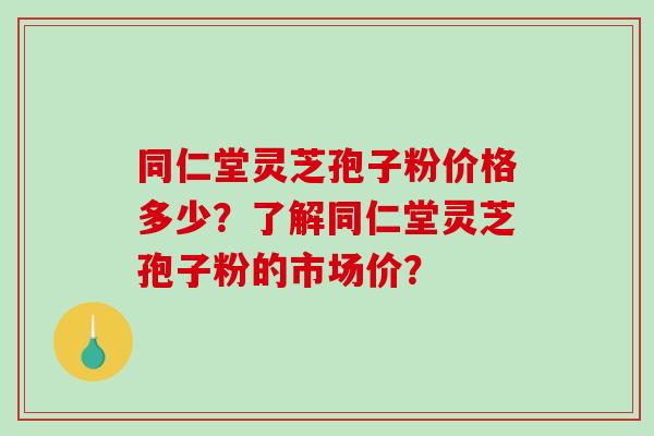 同仁堂灵芝孢子粉价格多少？了解同仁堂灵芝孢子粉的市场价？