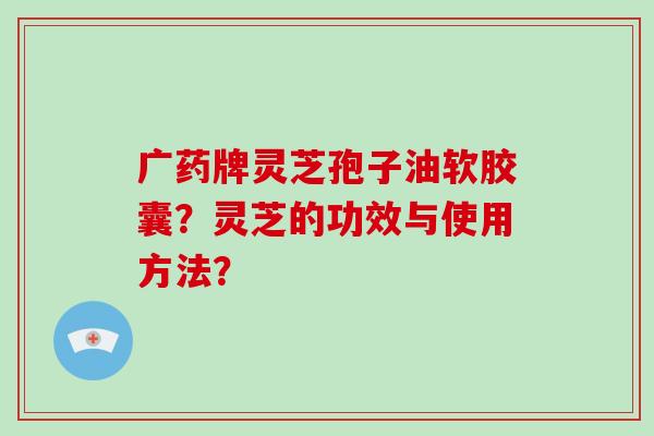 广药牌灵芝孢子油软胶囊？灵芝的功效与使用方法？