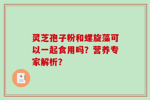 灵芝孢子粉和螺旋藻可以一起食用吗？营养专家解析？