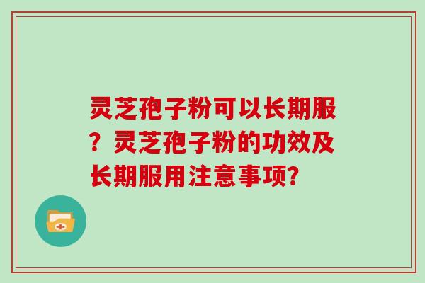灵芝孢子粉可以长期服？灵芝孢子粉的功效及长期服用注意事项？