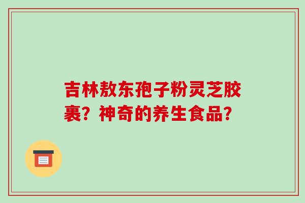 吉林敖东孢子粉灵芝胶裹？神奇的养生食品？