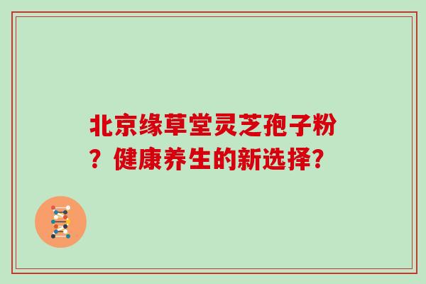 北京缘草堂灵芝孢子粉？健康养生的新选择？