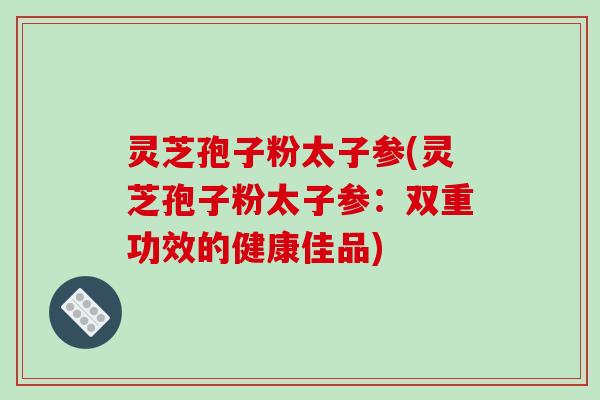 灵芝孢子粉太子参(灵芝孢子粉太子参：双重功效的健康佳品)