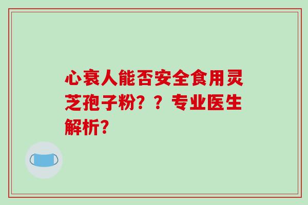 心衰人能否安全食用灵芝孢子粉？？专业医生解析？