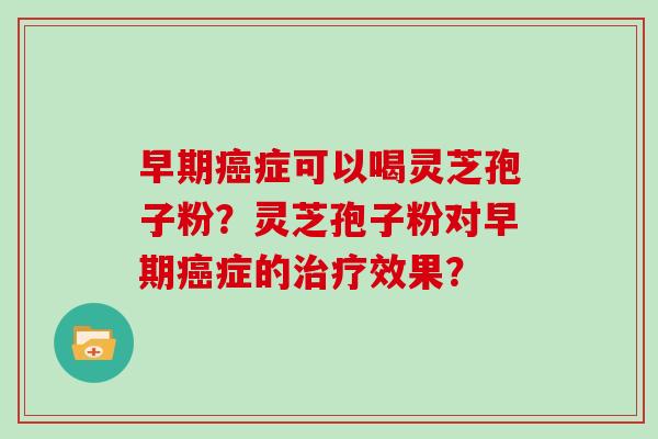 早期症可以喝灵芝孢子粉？灵芝孢子粉对早期症的效果？