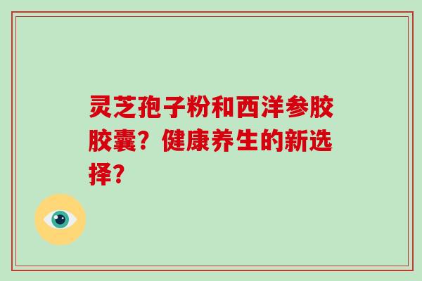 灵芝孢子粉和西洋参胶胶囊？健康养生的新选择？