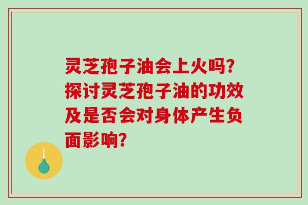 灵芝孢子油会上火吗？探讨灵芝孢子油的功效及是否会对身体产生负面影响？