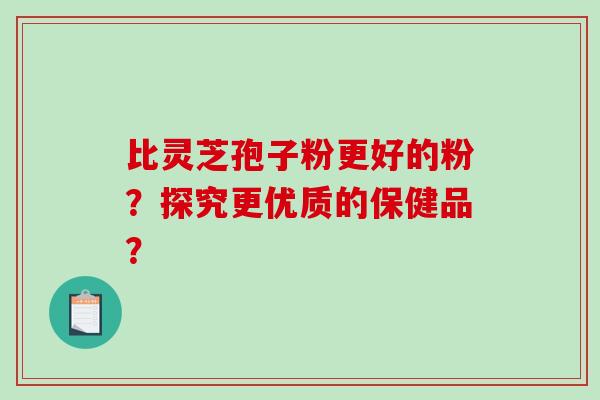 比灵芝孢子粉更好的粉？探究更优质的保健品？